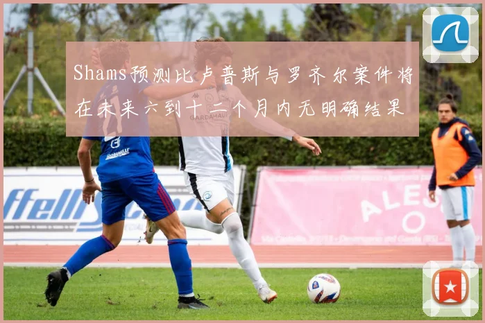 Shams预测比卢普斯与罗齐尔案件将在未来六到十二个月内无明确结果