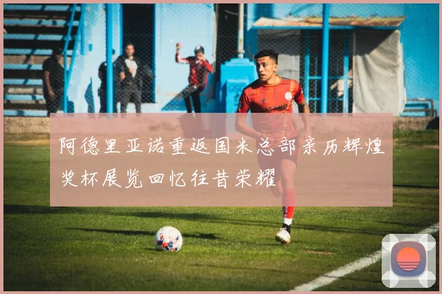 阿德里亚诺重返国米总部亲历辉煌奖杯展览回忆往昔荣耀