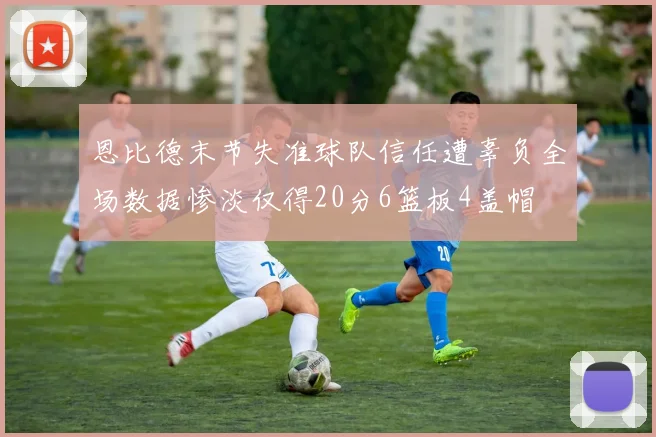 恩比德末节失准球队信任遭辜负全场数据惨淡仅得20分6篮板4盖帽