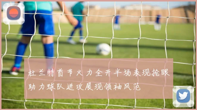 杜兰特首节火力全开半场表现抢眼助力球队进攻展现领袖风范