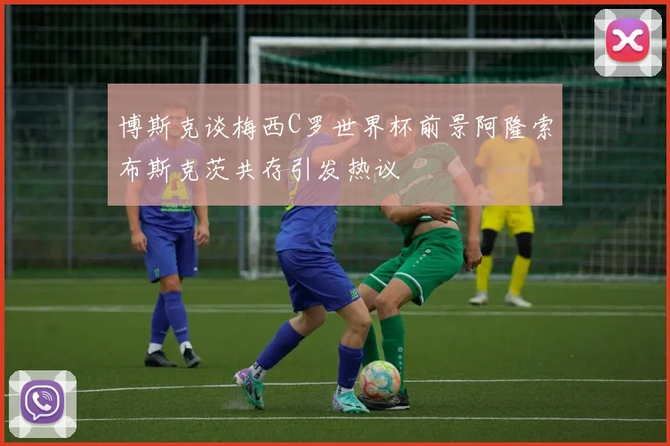 博斯克谈梅西C罗世界杯前景阿隆索布斯克茨共存引发热议