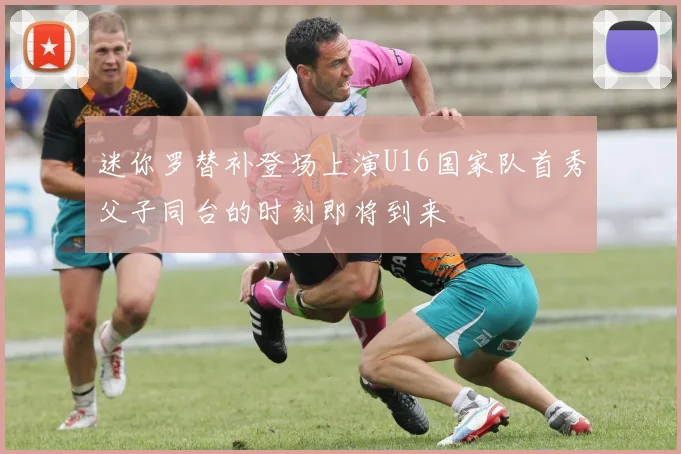 迷你罗替补登场上演U16国家队首秀父子同台的时刻即将到来