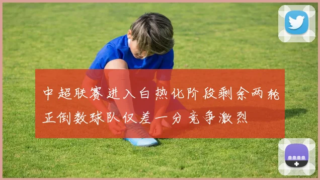中超联赛进入白热化阶段剩余两轮正倒数球队仅差一分竞争激烈