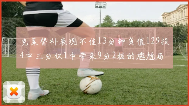 克莱替补表现不佳13分钟负值129投4中三分仅1中带来9分2板的尴尬局面