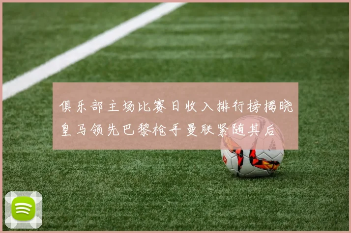 俱乐部主场比赛日收入排行榜揭晓皇马领先巴黎枪手曼联紧随其后