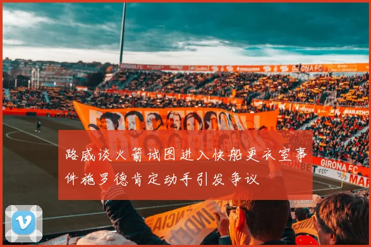 路威谈火箭试图进入快船更衣室事件施罗德肯定动手引发争议