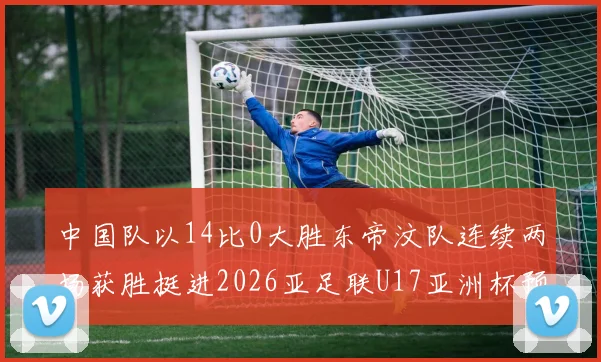 中国队以14比0大胜东帝汶队连续两场获胜挺进2026亚足联U17亚洲杯预选赛