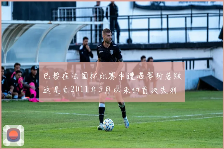 巴黎在法国杯比赛中遭遇零封落败这是自2011年5月以来的首次失利
