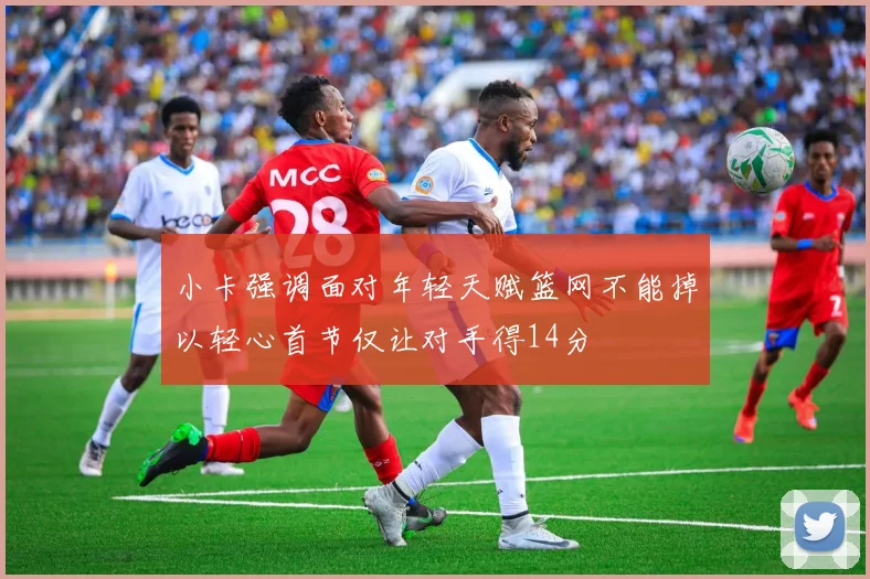 小卡强调面对年轻天赋篮网不能掉以轻心首节仅让对手得14分