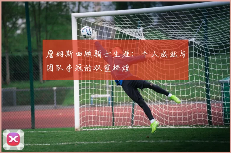 詹姆斯回顾骑士生涯：个人成就与团队夺冠的双重辉煌