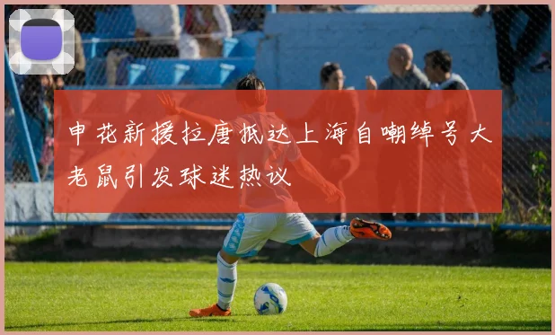 申花新援拉唐抵达上海自嘲绰号大老鼠引发球迷热议