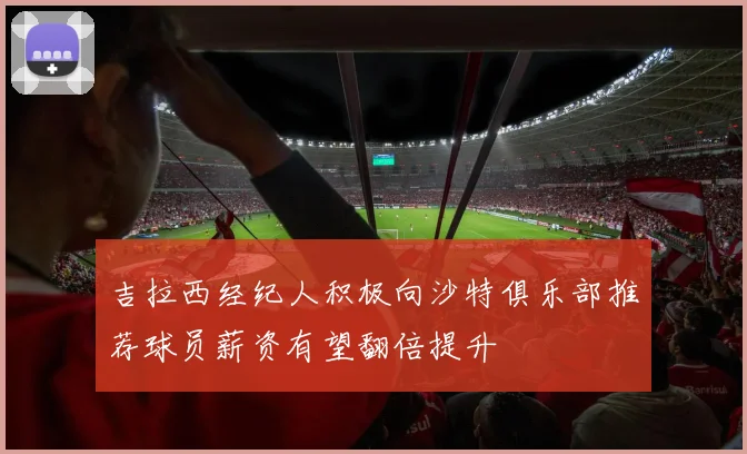 吉拉西经纪人积极向沙特俱乐部推荐球员薪资有望翻倍提升