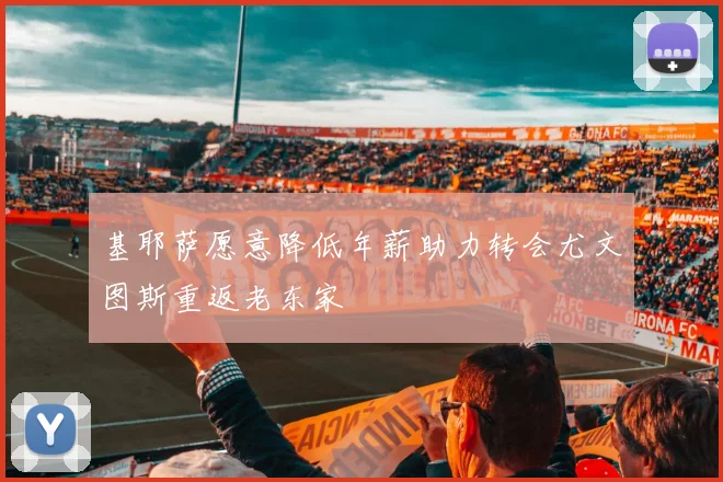 基耶萨愿意降低年薪助力转会尤文图斯重返老东家