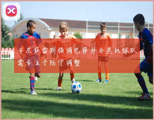 卡尼萨雷斯强调巴萨并非危机球队需专注于防守调整