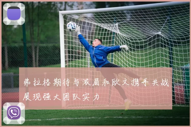 弗拉格期待与浓眉和欧文携手共战展现强大团队实力