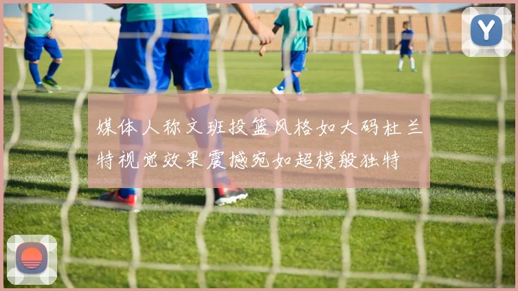 媒体人称文班投篮风格如大码杜兰特视觉效果震撼宛如超模般独特
