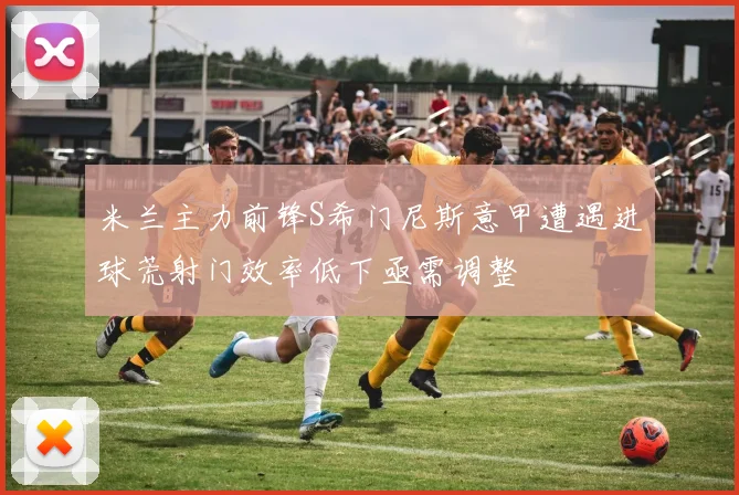 米兰主力前锋S希门尼斯意甲遭遇进球荒射门效率低下亟需调整