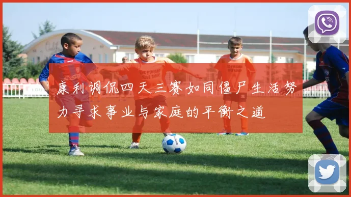 康利调侃四天三赛如同僵尸生活努力寻求事业与家庭的平衡之道