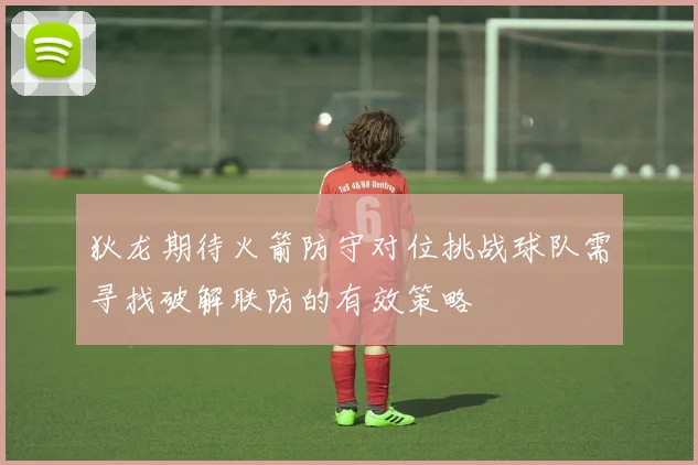 狄龙期待火箭防守对位挑战球队需寻找破解联防的有效策略