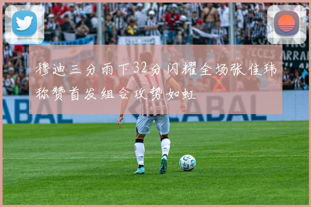 穆迪三分雨下32分闪耀全场张佳玮称赞首发组合攻势如虹